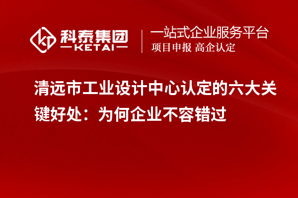  清远市工业设计中心认定的六大关键好处：为何企业不容错过