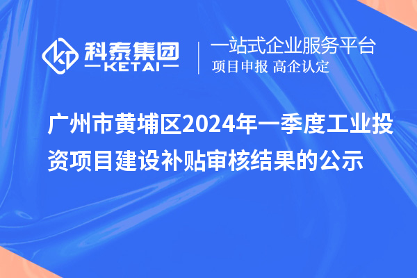 广州市黄埔区2024年一季度工业投资项目建设补贴审核结果的公示