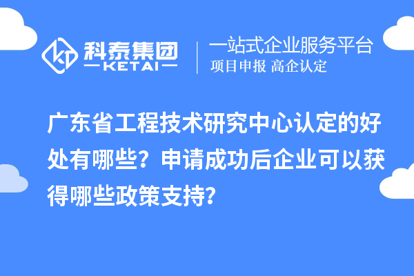 广东省工程技术研究中心认定的好处有哪些？申请成功后企业可以获得哪些政策支持？