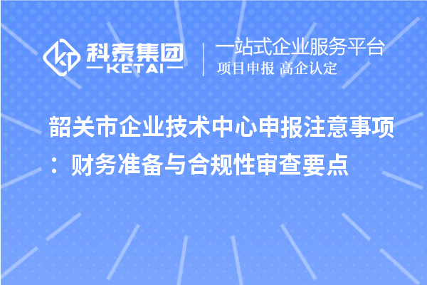 韶关市企业技术中心申报注意事项：财务准备与合规性审查要点