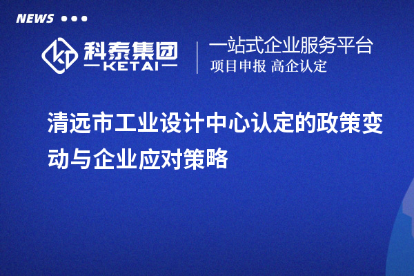 清远市工业设计中心认定的政策变动与企业应对策略