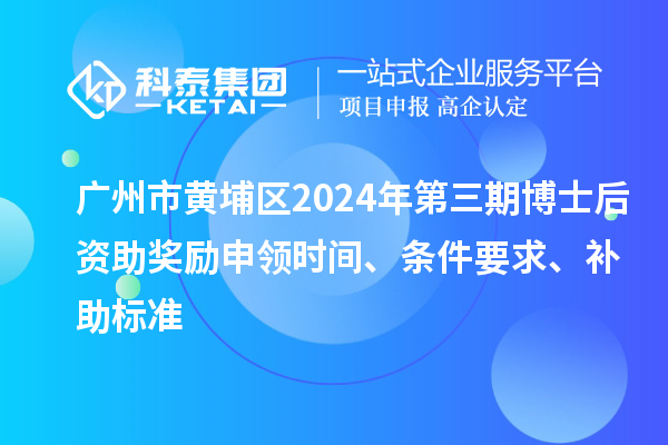 广州市黄埔区2024年第三期博士后资助奖励申领时间、条件要求、补助标准