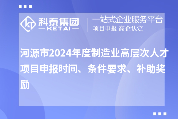 河源市2024年度制造业高层次人才项目申报时间、条件要求、补助奖励