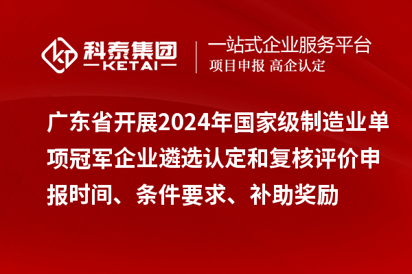 广东省开展2024年国家级制造业单项冠军企业遴选认定和复核评价申报时间、条件要求、补助奖励