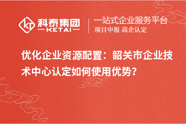 优化企业资源配置：韶关市企业技术中心认定如何使用优势？