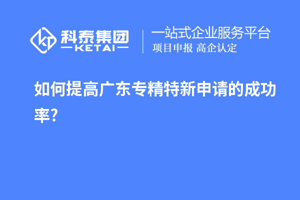 如何提高广东专精特新申请的成功率?