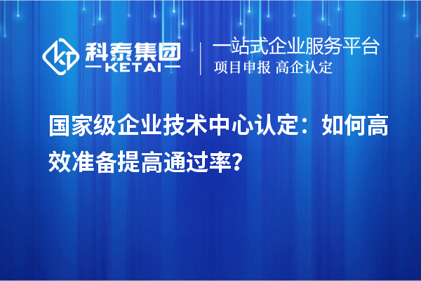  国家级企业技术中心认定：如何高效准备提高通过率？