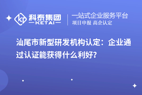 汕尾市新型研发机构认定：企业通过认证能获得什么利好？