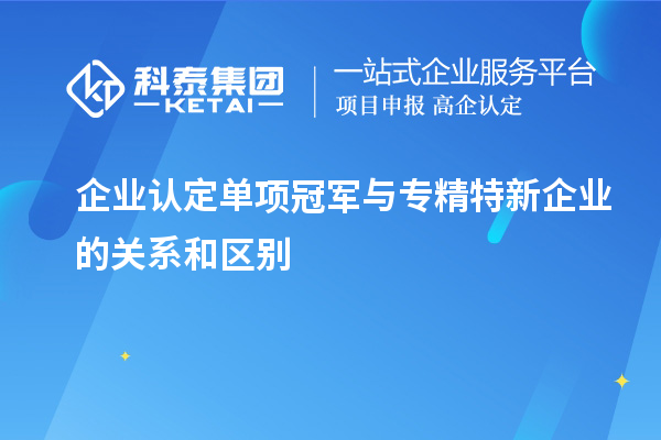 企业认定单项冠军与专精特新企业的关系和区别