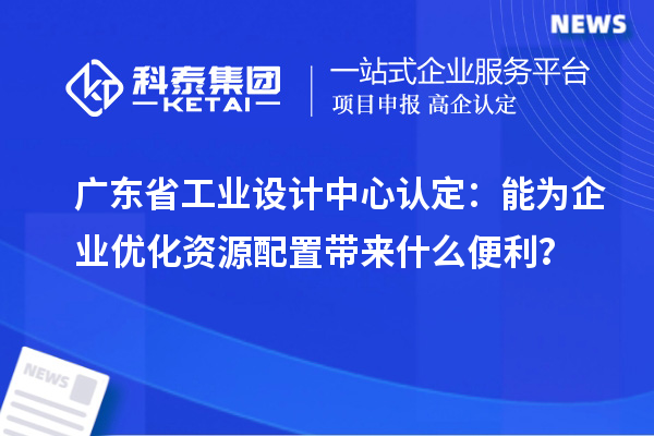 广东省工业设计中心认定：能为企业优化资源配置带来什么便利？