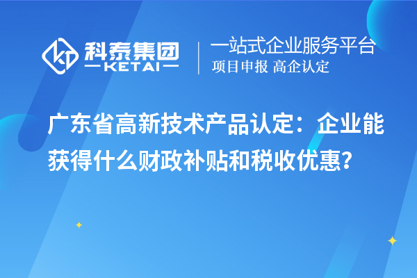 广东省高新技术产品认定：企业能获得什么财政补贴和税收优惠？