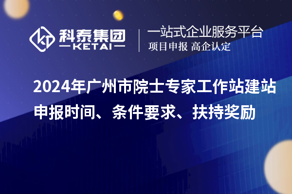 2024年广州市院士专家工作站建站申报时间、条件要求、扶持奖励