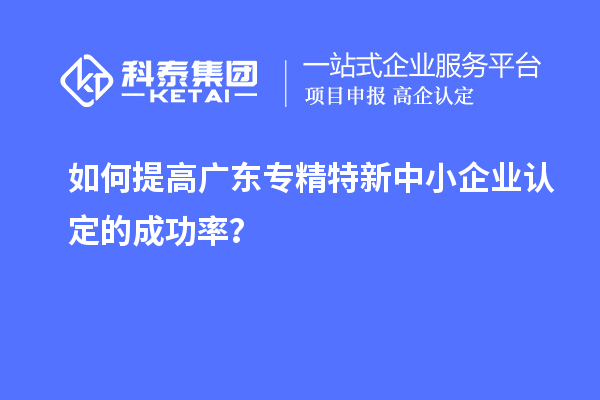 如何提高广东专精特新中小企业认定的成功率？