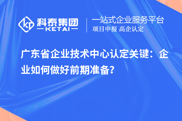 广东省企业技术中心认定关键：企业如何做好前期准备？