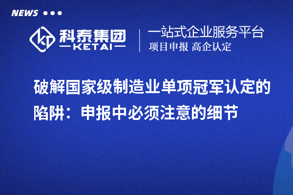 破解国家级制造业单项冠军认定的陷阱：申报中必须注意的细节