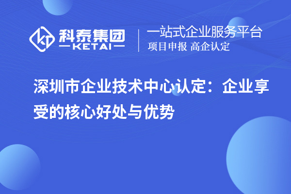 深圳市企业技术中心认定：企业享受的核心好处与优势