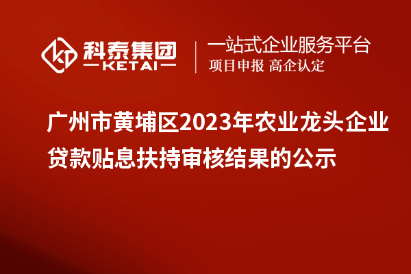 广州市黄埔区2023年农业龙头企业贷款贴息扶持审核结果的公示