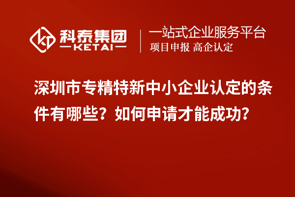 深圳市专精特新中小企业认定的条件有哪些？如何申请才能成功？