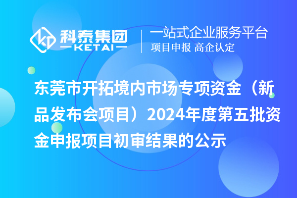 东莞市开拓境内市场专项资金（新品发布会项目）2024年度第五批资金申报项目初审结果的公示