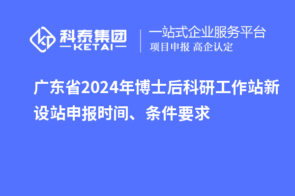 广东省2024年博士后科研工作站新设站申报时间、条件要求