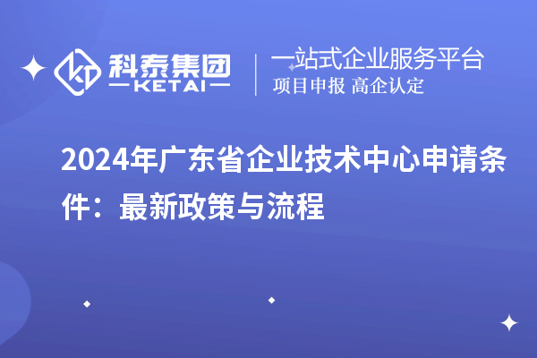 2024年广东省企业技术中心申请条件：最新政策与流程