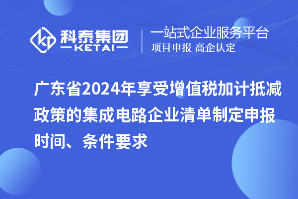 广东省2024年享受增值税加计抵减政策的集成电路企业清单制定申报时间、条件要求