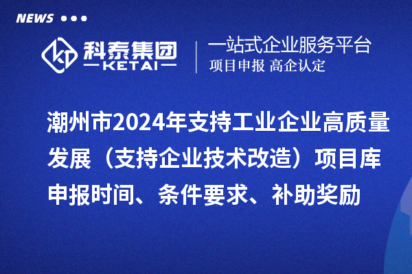 潮州市2024年支持工业企业高质量发展（支持企业技术改造）项目库申报时间、条件要求、补助奖励