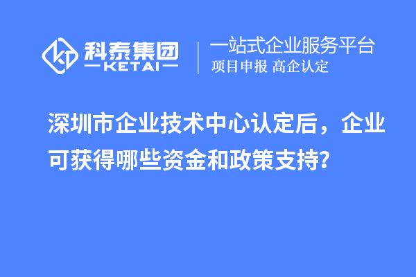 深圳市企业技术中心认定后，企业可获得哪些资金和政策支持？