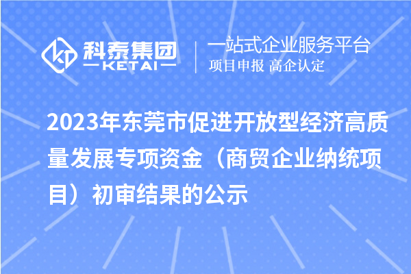 2023年东莞市促进开放型经济高质量发展专项资金（商贸企业纳统项目）初审结果的公示