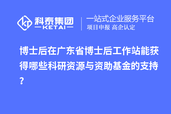 博士后在广东省博士后工作站能获得哪些科研资源与资助基金的支持？