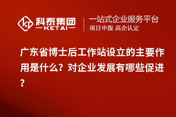 广东省博士后工作站设立的主要作用是什么？对企业发展有哪些促进？