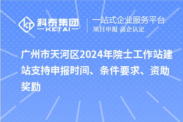 广州市天河区2024年院士工作站建站支持申报时间、条件要求、资助奖励