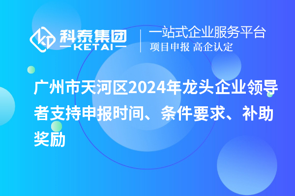 广州市天河区2024年龙头企业领导者支持申报时间、条件要求、补助奖励