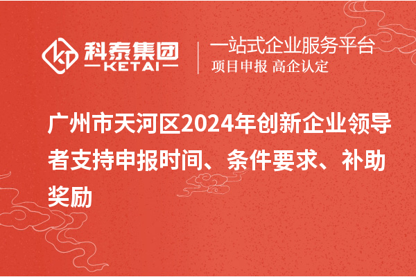 广州市天河区2024年创新企业领导者支持申报时间、条件要求、补助奖励