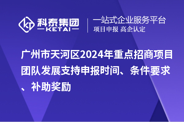 广州市天河区2024年重点招商项目团队发展支持申报时间、条件要求、补助奖励