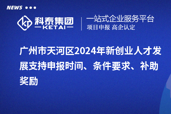 广州市天河区2024年新创业人才发展支持申报时间、条件要求、补助奖励