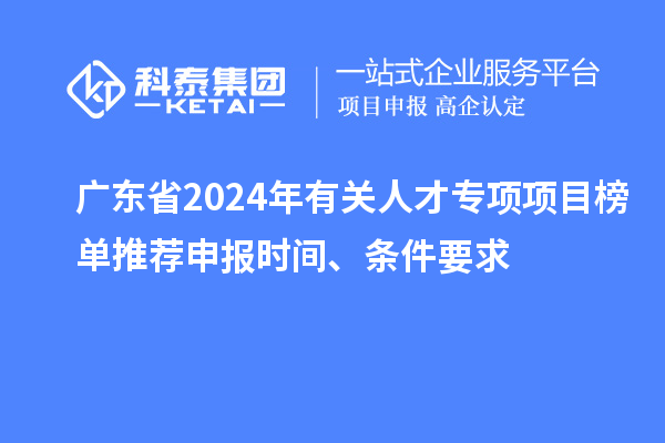 广东省2024年有关人才专项项目榜单推荐申报时间、条件要求