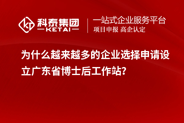 为什么越来越多的企业选择申请设立广东省博士后工作站？
