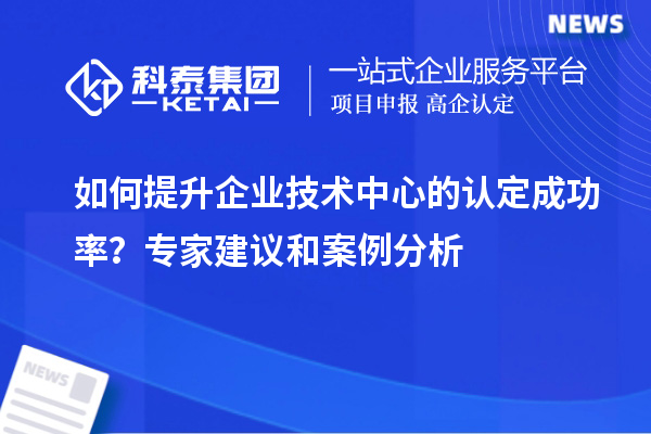 如何提升企业技术中心的认定成功率？专家建议和案例分析