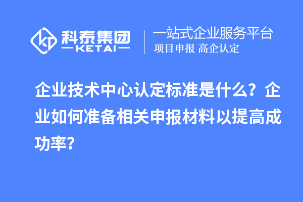 企业技术中心认定标准是什么？企业如何准备相关申报材料以提高成功率？