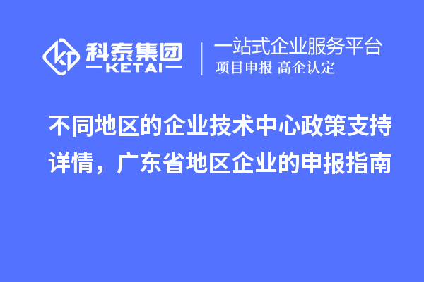 不同地区的企业技术中心政策支持详情，广东省地区企业的申报指南