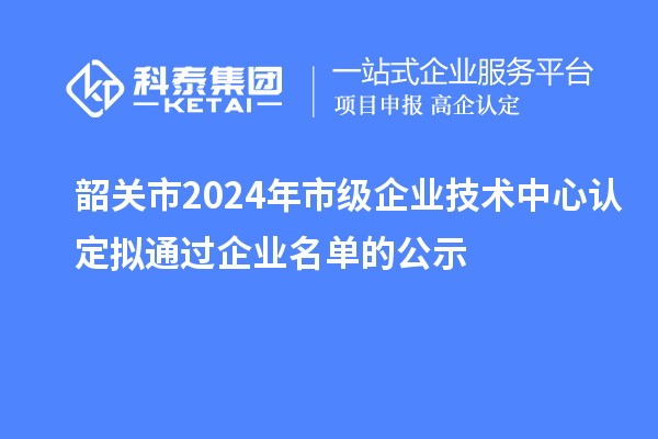 韶关市2024年市级企业技术中心认定拟通过企业名单的公示