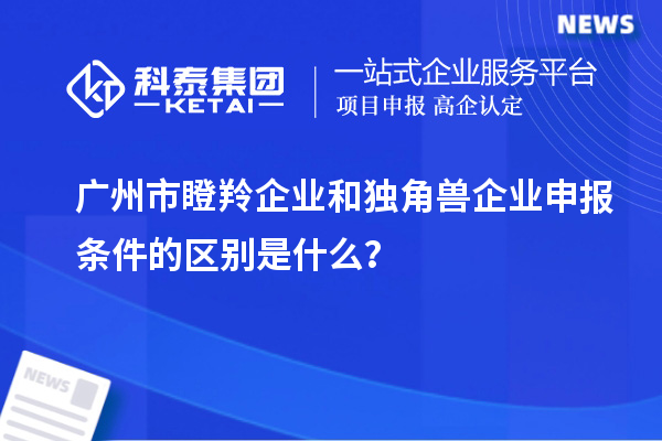 广州市瞪羚企业和独角兽企业申报条件的区别是什么？