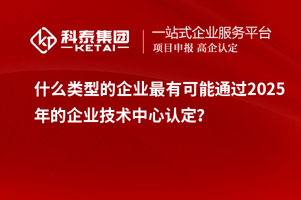 什么类型的企业最有可能通过2025年的企业技术中心认定？