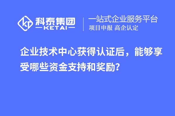 企业技术中心获得认证后，能够享受哪些资金支持和奖励？