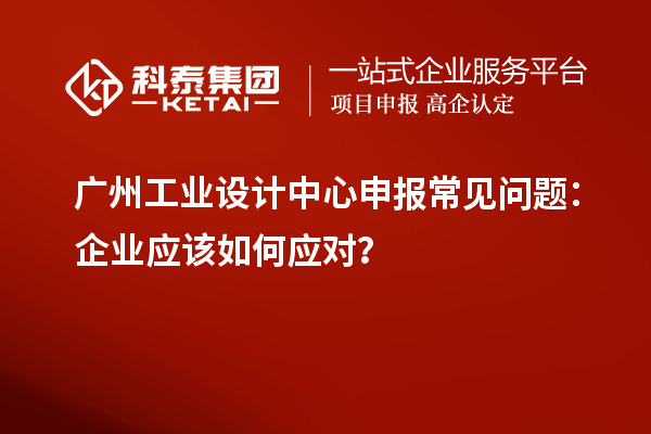 广州工业设计中心申报常见问题：企业应该如何应对？