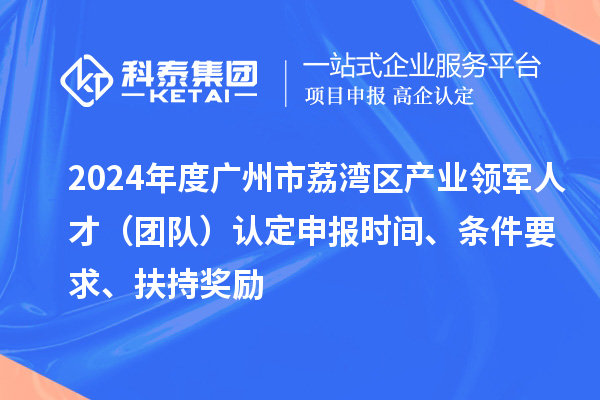 2024年度广州市荔湾区产业领军人才（团队）认定申报时间、条件要求、扶持奖励