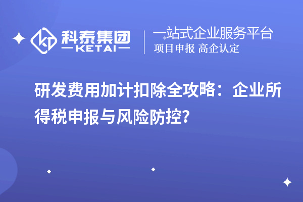 研发费用加计扣除全攻略：企业所得税申报与风险防控？