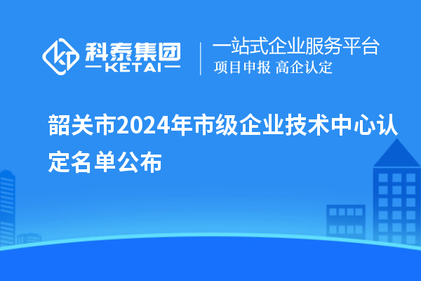 韶关市2024年市级企业技术中心认定名单公布