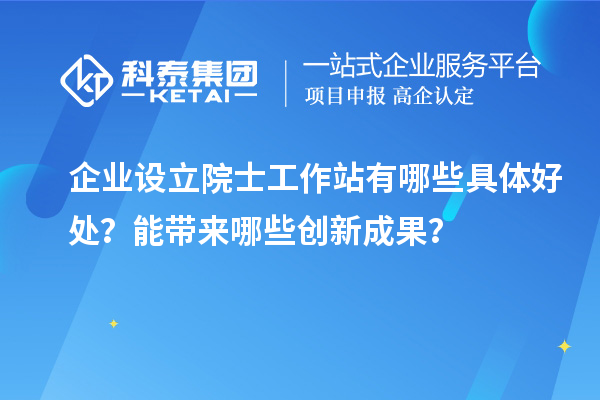 企业设立院士工作站有哪些具体好处？能带来哪些创新成果？